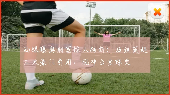 西媒曝奥利塞惊人转折：历经英超三大豪门弃用，现冲击金球奖