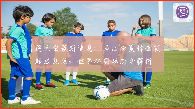 德天空最新消息:马拉今夏转会英超成焦点,世界杯前动态全解析