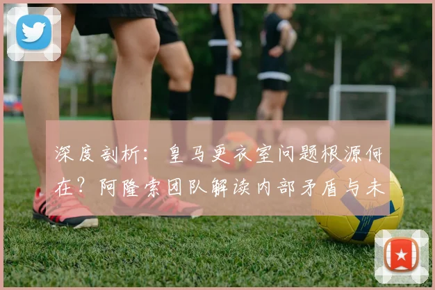 深度剖析:皇马更衣室问题根源何在?阿隆索团队解读内部矛盾与未来走向