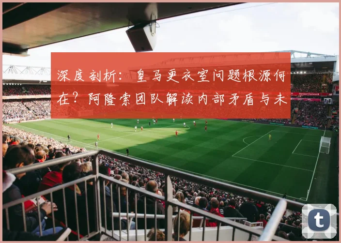 深度剖析：皇马更衣室问题根源何在？阿隆索团队解读内部矛盾与未来走向