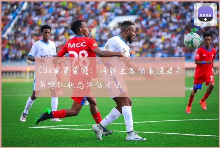 CBA赛事前瞻:详解主客场表现差异与球队状态评估方法